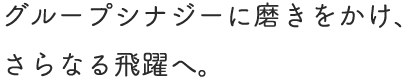グループシナジーに磨きをかけ、さらなる飛躍へ